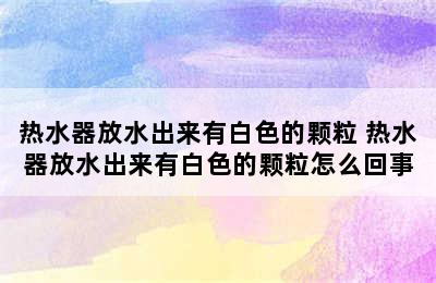 热水器放水出来有白色的颗粒 热水器放水出来有白色的颗粒怎么回事